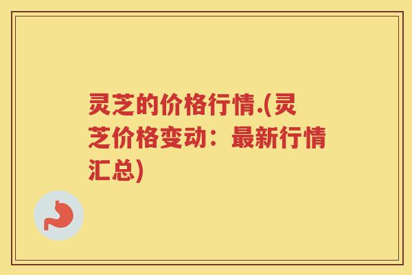 灵芝的价格行情.(灵芝价格变动:新行情汇总) 灵芝的价格行情.(灵芝价格变动:新行情汇总)