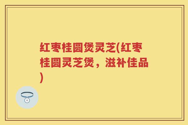 红枣桂圆煲灵芝(红枣桂圆灵芝煲，滋补佳品)