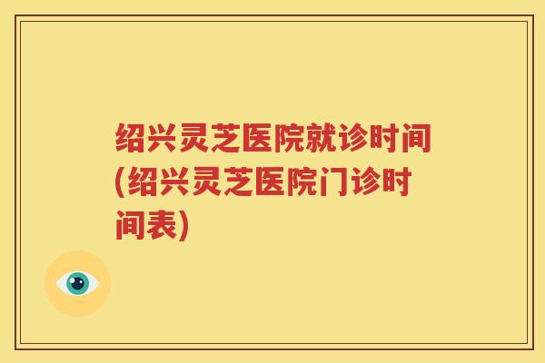 绍兴灵芝医院就诊时间(绍兴灵芝医院门诊时间表)