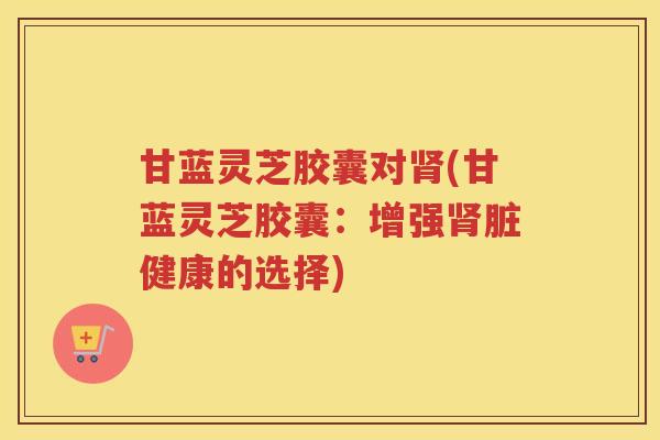 甘蓝灵芝胶囊对(甘蓝灵芝胶囊:增强脏健康的选择) 甘蓝灵芝胶囊对(甘蓝灵芝胶囊:增强脏健康的选择)