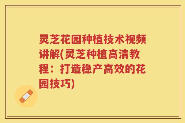 灵芝花园种植技术视频讲解(灵芝种植高清教程：打造稳产高效的花园技巧)