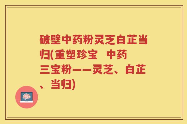 破壁中药粉灵芝白芷当归(重塑珍宝  中药三宝粉——灵芝、白芷、当归)
