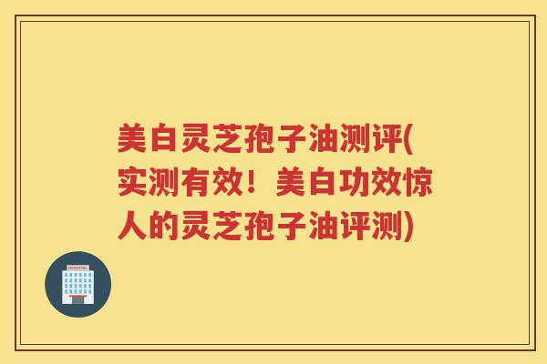 美白灵芝孢子油测评(实测有效！美白功效惊人的灵芝孢子油评测)
