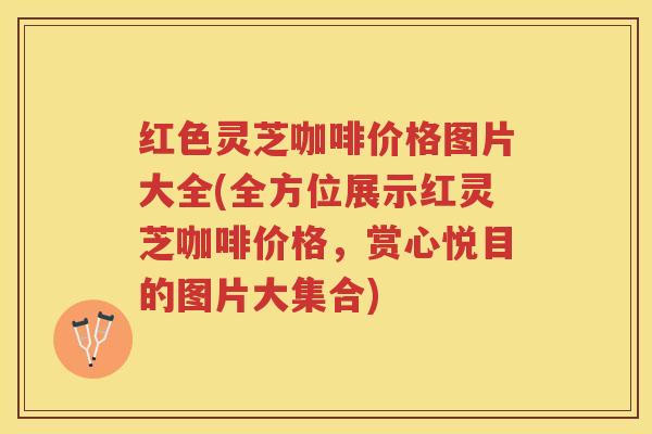 红色灵芝咖啡价格图片大全(全方位展示红灵芝咖啡价格，赏心悦目的图片大集合)
