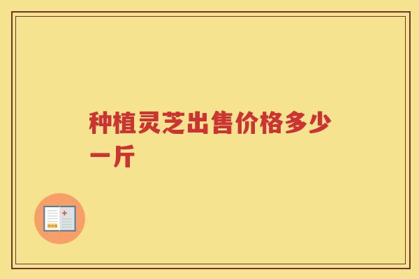种植灵芝出售价格多少一斤 种植灵芝出售价格多少一斤