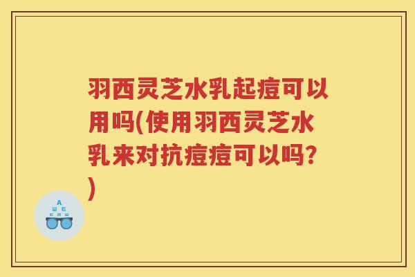 羽西灵芝水乳起痘可以用吗(使用羽西灵芝水乳来对抗痘痘可以吗？)