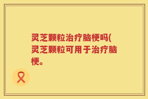 灵芝颗粒治疗脑梗吗(灵芝颗粒可用于治疗脑梗。