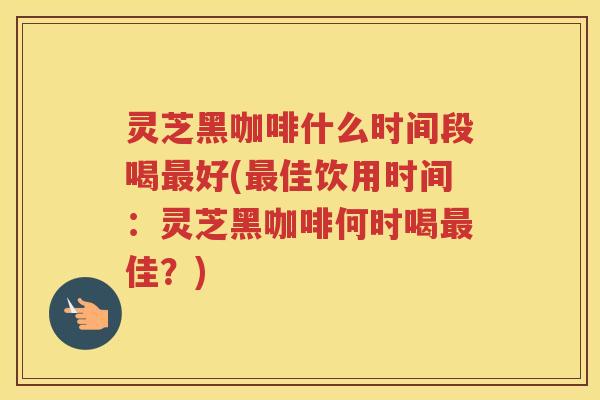 灵芝黑咖啡什么时间段喝好(佳饮用时间:灵芝黑咖啡何时喝佳?) 灵芝黑咖啡什么时间段喝好(佳饮用时间:灵芝黑咖啡何时喝佳?)