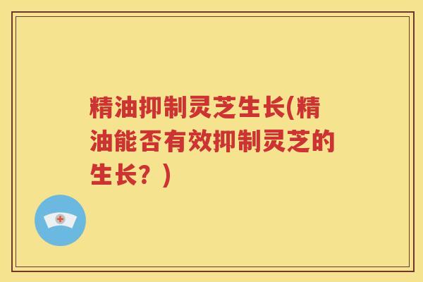 精油抑制灵芝生长(精油能否有效抑制灵芝的生长？)