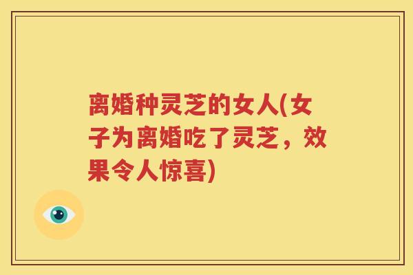 离婚种灵芝的女人(女子为离婚吃了灵芝，效果令人惊喜)
