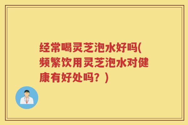 经常喝灵芝泡水好吗(频繁饮用灵芝泡水对健康有好处吗？)