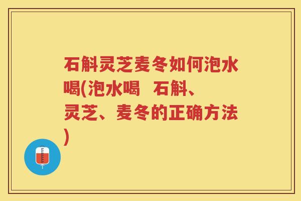 石斛灵芝麦冬如何泡水喝(泡水喝  石斛、灵芝、麦冬的正确方法)