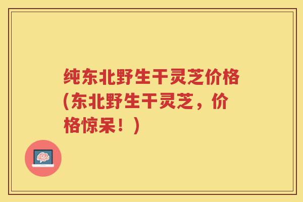 纯东北野生干灵芝价格(东北野生干灵芝，价格惊呆！)