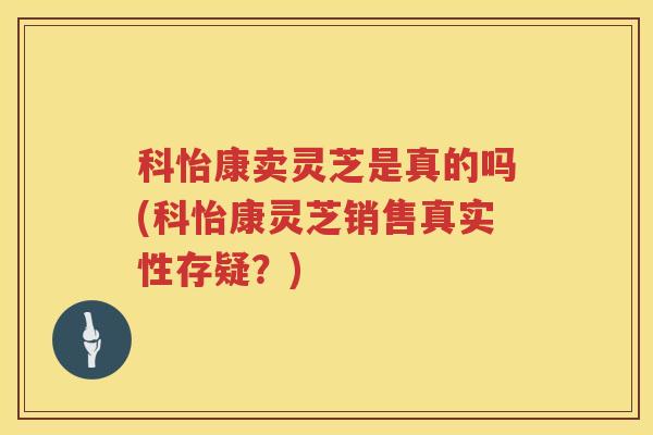 科怡康卖灵芝是真的吗(科怡康灵芝销售真实性存疑？)