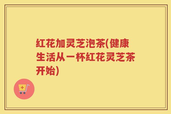 红花加灵芝泡茶(健康生活从一杯红花灵芝茶开始)