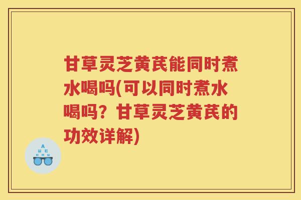 甘草灵芝黄芪能同时煮水喝吗(可以同时煮水喝吗？甘草灵芝黄芪的功效详解)