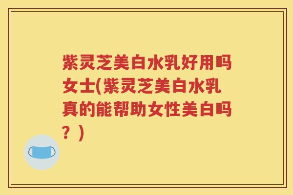紫灵芝美白水乳好用吗女士(紫灵芝美白水乳真的能帮助女性美白吗？)