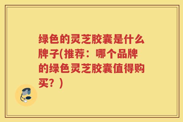 绿色的灵芝胶囊是什么牌子(推荐:哪个品牌的绿色灵芝胶囊值得购买?) 绿色的灵芝胶囊是什么牌子(推荐:哪个品牌的绿色灵芝胶囊值得购买?)