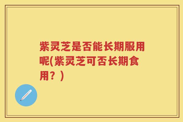 紫灵芝是否能长期服用呢(紫灵芝可否长期食用？)