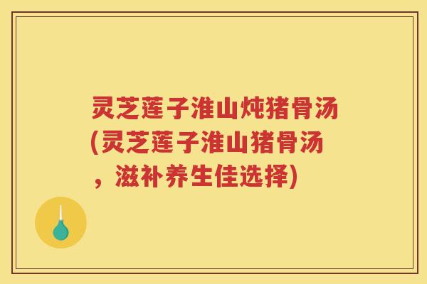 灵芝莲子淮山炖猪骨汤(灵芝莲子淮山猪骨汤，滋补养生佳选择)