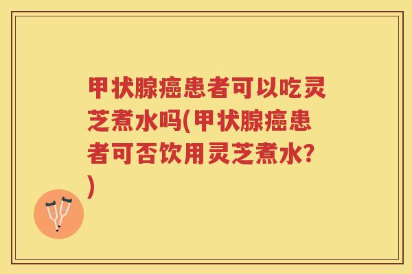 甲状腺癌患者可以吃灵芝煮水吗(甲状腺癌患者可否饮用灵芝煮水？)