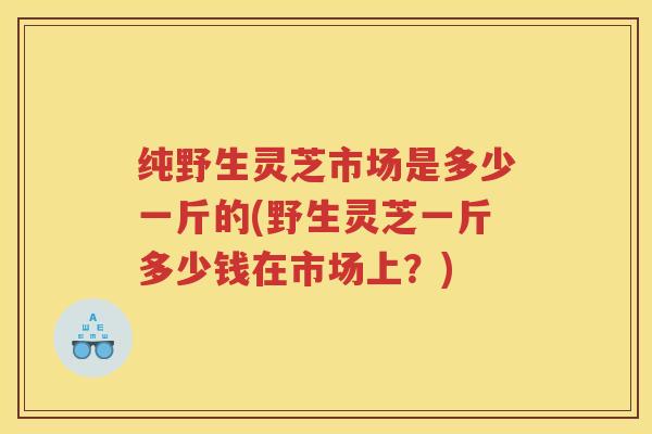 纯野生灵芝市场是多少一斤的(野生灵芝一斤多少钱在市场上？)