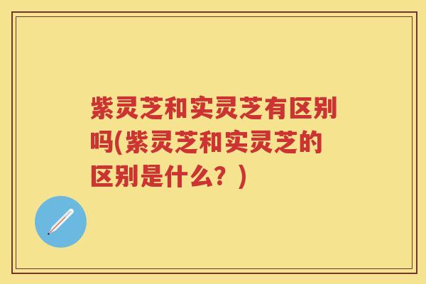 紫灵芝和实灵芝有区别吗(紫灵芝和实灵芝的区别是什么？)