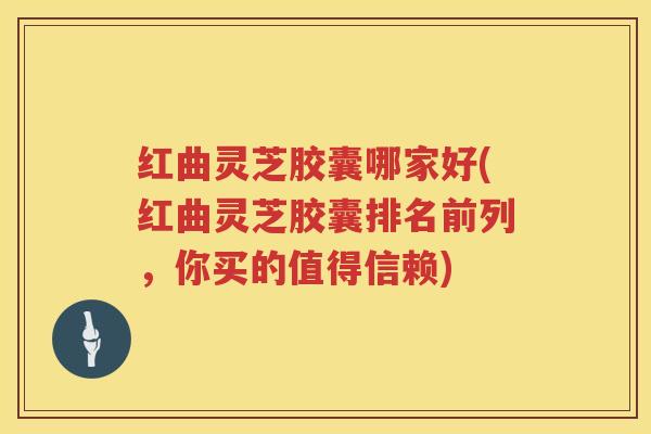 红曲灵芝胶囊哪家好(红曲灵芝胶囊排名前列，你买的值得信赖)