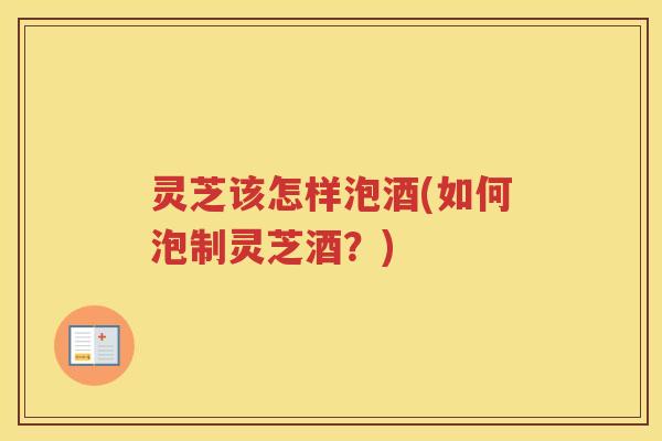 灵芝该怎样泡酒(如何泡制灵芝酒?) 灵芝该怎样泡酒(如何泡制灵芝酒?)