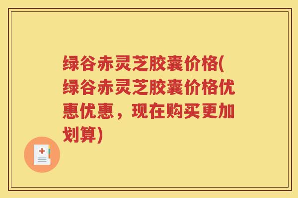 绿谷赤灵芝胶囊价格(绿谷赤灵芝胶囊价格优惠优惠，现在购买更加划算)