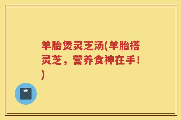 羊胎煲灵芝汤(羊胎搭灵芝，营养食神在手！)