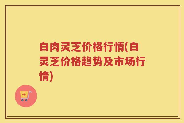 白肉灵芝价格行情(白灵芝价格趋势及市场行情)