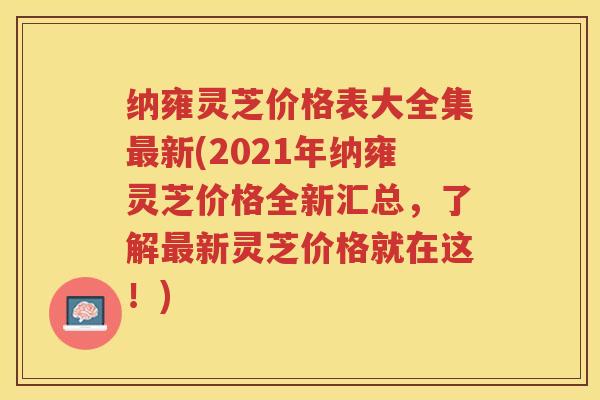 纳雍灵芝价格表大全集最新(2021年纳雍灵芝价格全新汇总，了解最新灵芝价格就在这！)
