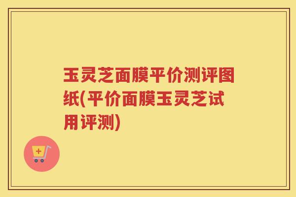 玉灵芝面膜平价测评图纸(平价面膜玉灵芝试用评测)