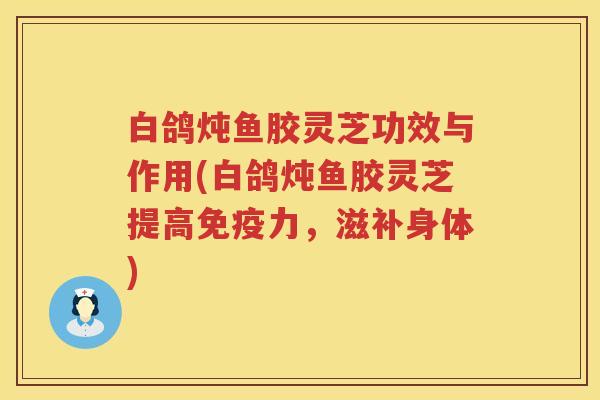 白鸽炖鱼胶灵芝功效与作用(白鸽炖鱼胶灵芝提高免疫力，滋补身体)