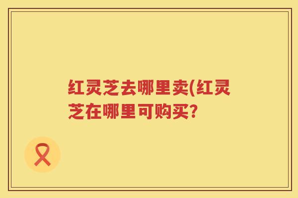 红灵芝去哪里卖(红灵芝在哪里可购买？