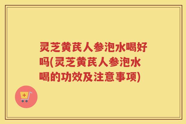 灵芝黄芪人参泡水喝好吗(灵芝黄芪人参泡水喝的功效及注意事项)