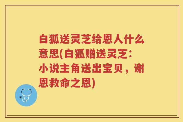 白狐送灵芝给恩人什么意思(白狐赠送灵芝：小说主角送出宝贝，谢恩救命之恩)