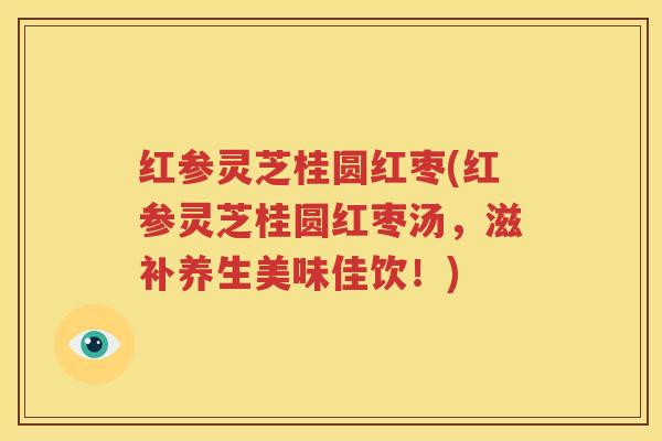 红参灵芝桂圆红枣(红参灵芝桂圆红枣汤，滋补养生美味佳饮！)
