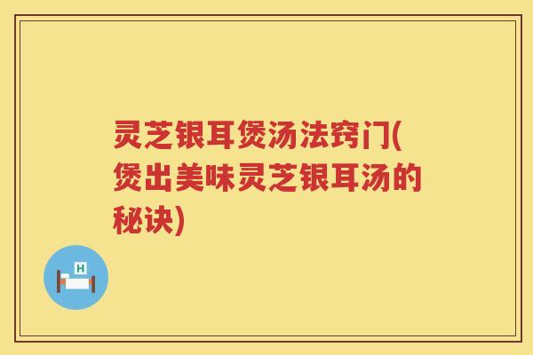 灵芝银耳煲汤法窍门(煲出美味灵芝银耳汤的秘诀)