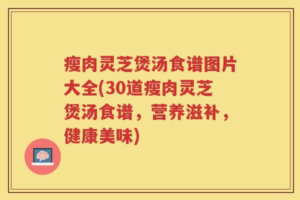 瘦肉灵芝煲汤食谱图片大全(30道瘦肉灵芝煲汤食谱，营养滋补，健康美味)
