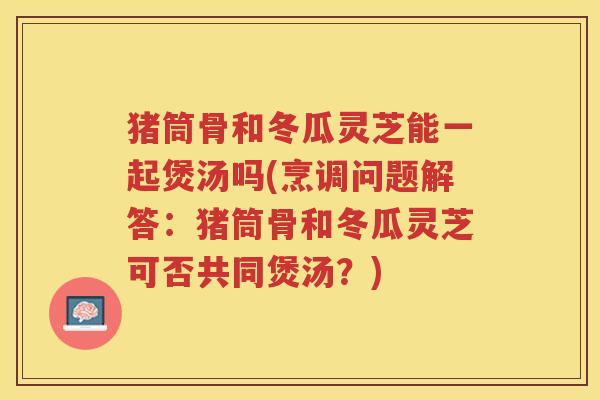 猪筒骨和冬瓜灵芝能一起煲汤吗(烹调问题解答：猪筒骨和冬瓜灵芝可否共同煲汤？)
