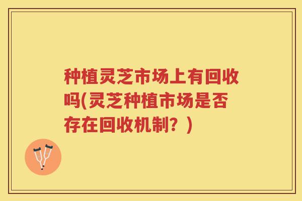 种植灵芝市场上有回收吗(灵芝种植市场是否存在回收机制？)