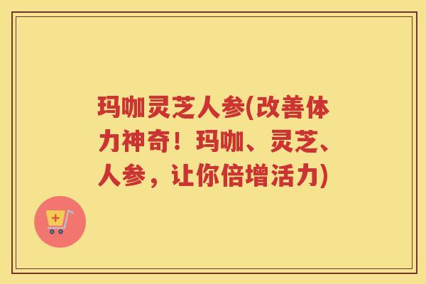 玛咖灵芝人参(改善体力神奇！玛咖、灵芝、人参，让你倍增活力)