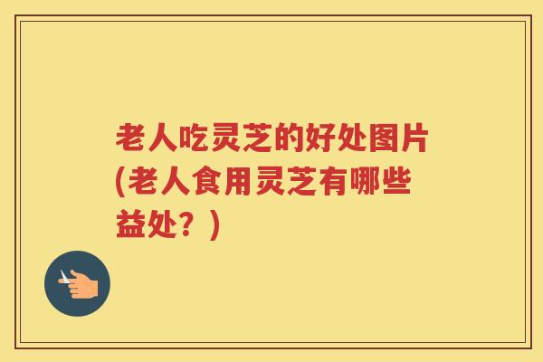 老人吃灵芝的好处图片(老人食用灵芝有哪些益处？)