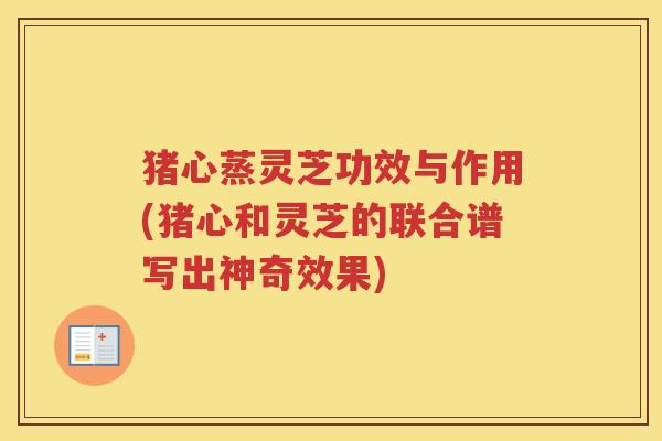 猪心蒸灵芝功效与作用(猪心和灵芝的联合谱写出神奇效果)