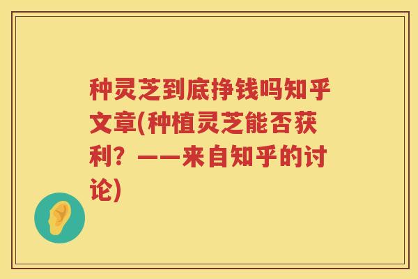 种灵芝到底挣钱吗知乎文章(种植灵芝能否获利？——来自知乎的讨论)
