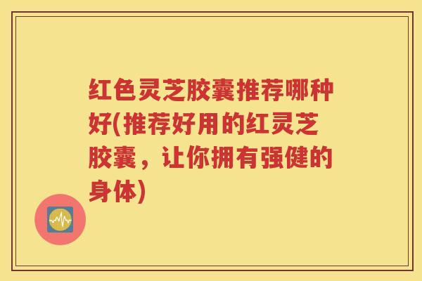 红色灵芝胶囊推荐哪种好(推荐好用的红灵芝胶囊,让你拥有强健的身体) 红色灵芝胶囊推荐哪种好(推荐好用的红灵芝胶囊,让你拥有强健的身体)