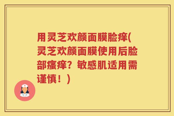 用灵芝欢颜面膜脸痒(灵芝欢颜面膜使用后脸部瘙痒？敏感肌适用需谨慎！)