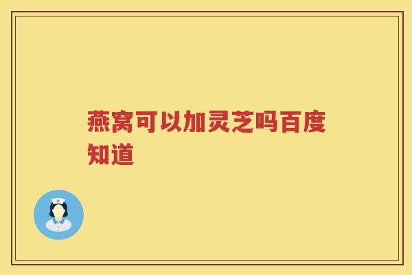 燕窝可以加灵芝吗百度知道